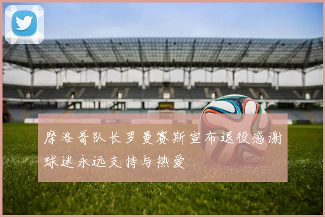 摩洛哥队长罗曼赛斯宣布退役感谢球迷永远支持与热爱