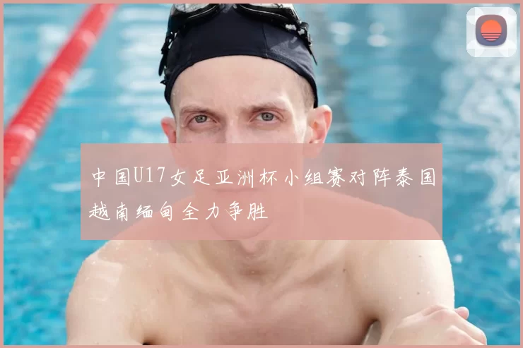 中国U17女足亚洲杯小组赛对阵泰国越南缅甸全力争胜