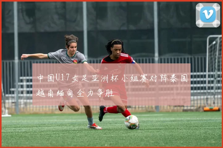 中国U17女足亚洲杯小组赛对阵泰国越南缅甸全力争胜