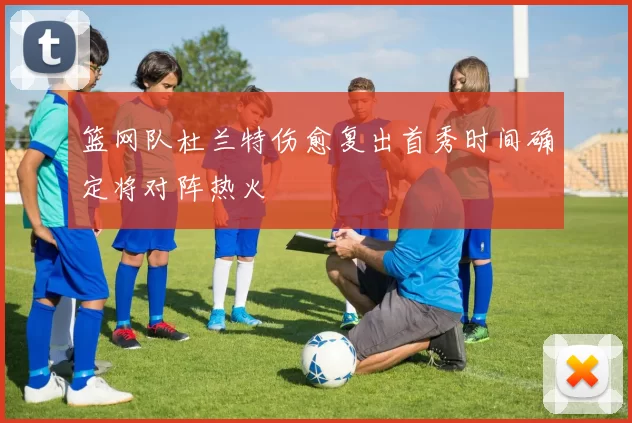 篮网队杜兰特伤愈复出首秀时间确定将对阵热火