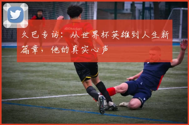 久巴专访：从世界杯英雄到人生新篇章，他的真实心声