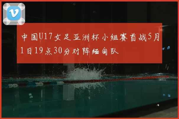 中国U17女足亚洲杯小组赛首战5月1日19点30分对阵缅甸队