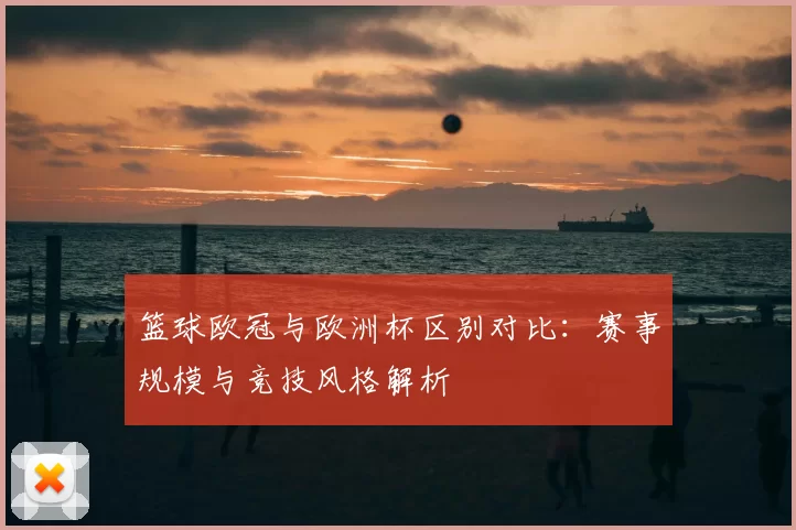 篮球欧冠与欧洲杯区别对比：赛事规模与竞技风格解析