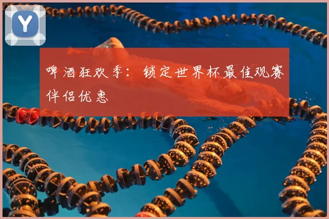啤酒狂欢季:锁定世界杯最佳观赛伴侣优惠