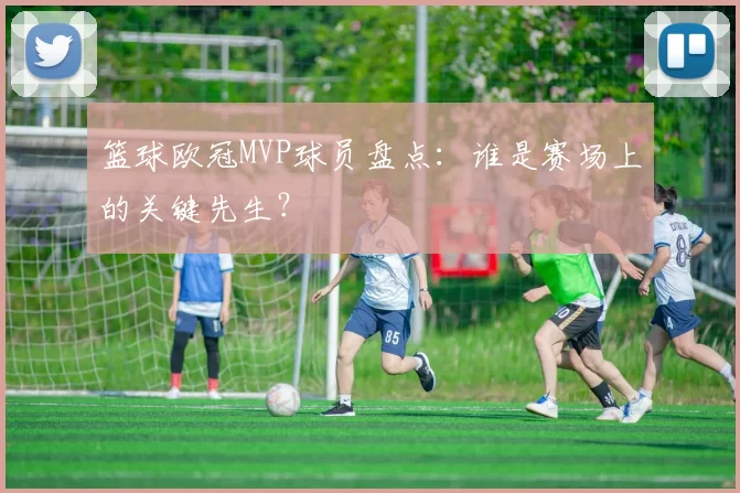 篮球欧冠MVP球员盘点:谁是赛场上的关键先生?