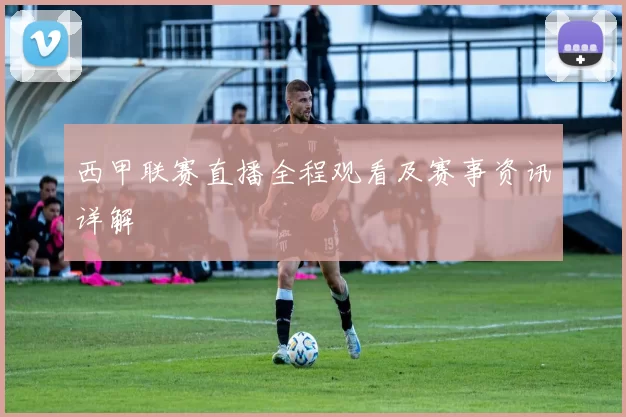西甲联赛直播全程观看及赛事资讯详解