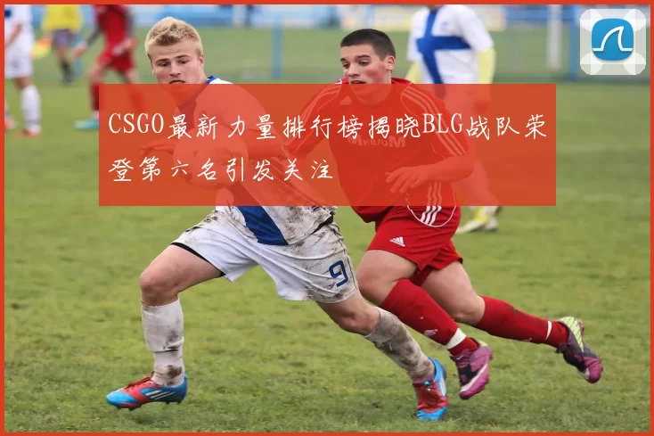 CSGO最新力量排行榜揭晓BLG战队荣登第六名引发关注