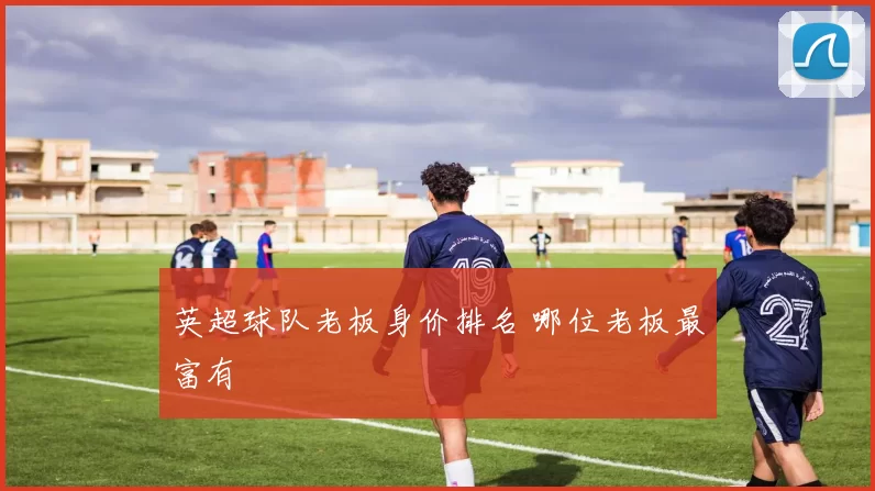 英超球队老板身价排名 哪位老板最富有