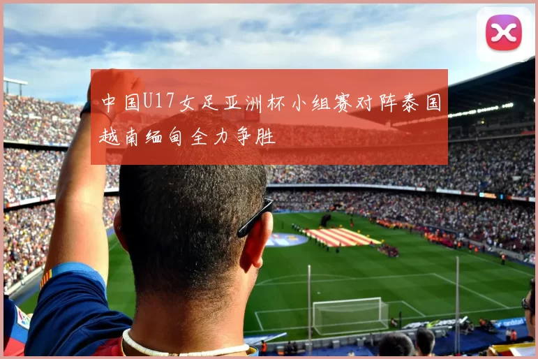 中国U17女足亚洲杯小组赛对阵泰国越南缅甸全力争胜