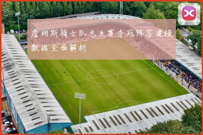 詹姆斯骑士队总决赛夺冠阵容建模数据全面解析