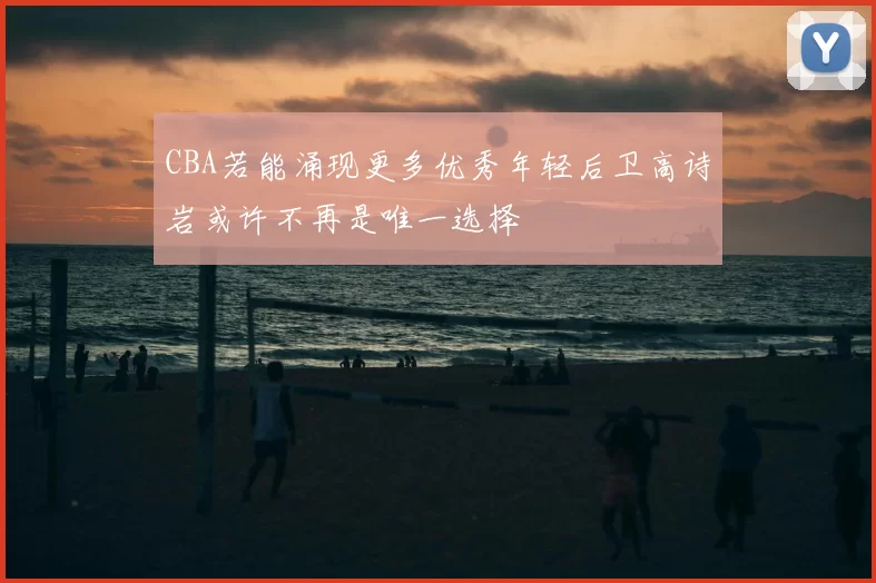 CBA若能涌现更多优秀年轻后卫高诗岩或许不再是唯一选择