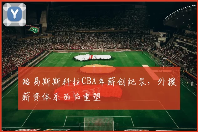 路易斯斯科拉CBA年薪创纪录,外援薪资体系面临重塑