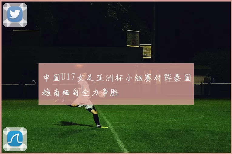 中国U17女足亚洲杯小组赛对阵泰国越南缅甸全力争胜