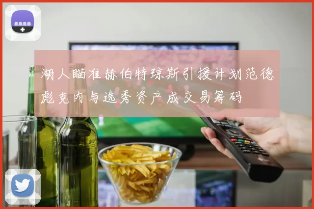 湖人瞄准赫伯特琼斯引援计划范德彪克内与选秀资产成交易筹码