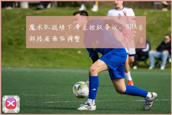魔术队战绩下滑主控权争议，NBA东部格局面临调整