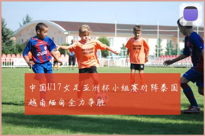 中国U17女足亚洲杯小组赛对阵泰国越南缅甸全力争胜