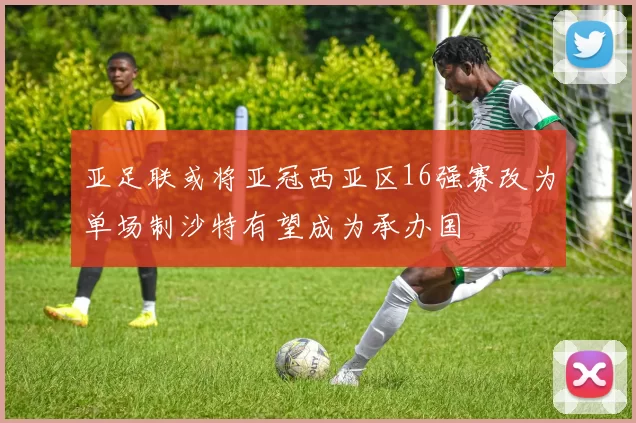亚足联或将亚冠西亚区16强赛改为单场制沙特有望成为承办国