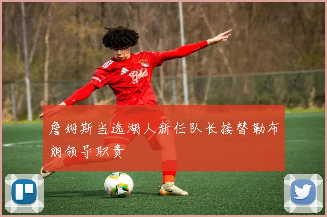 詹姆斯当选湖人新任队长接替勒布朗领导职责