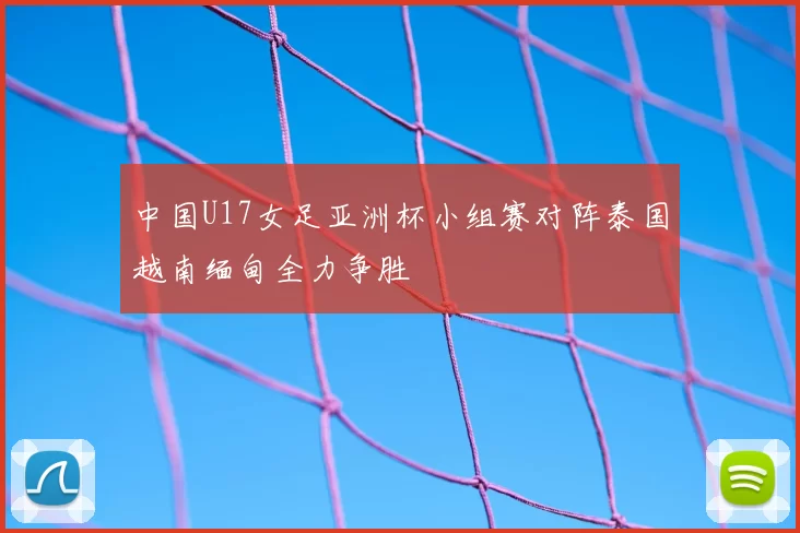 中国U17女足亚洲杯小组赛对阵泰国越南缅甸全力争胜