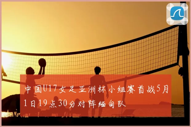 中国U17女足亚洲杯小组赛首战5月1日19点30分对阵缅甸队