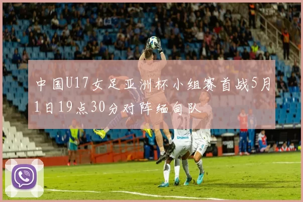 中国U17女足亚洲杯小组赛首战5月1日19点30分对阵缅甸队