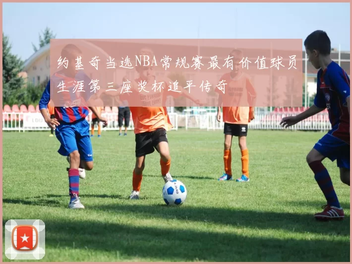 约基奇当选NBA常规赛最有价值球员生涯第三座奖杯追平传奇