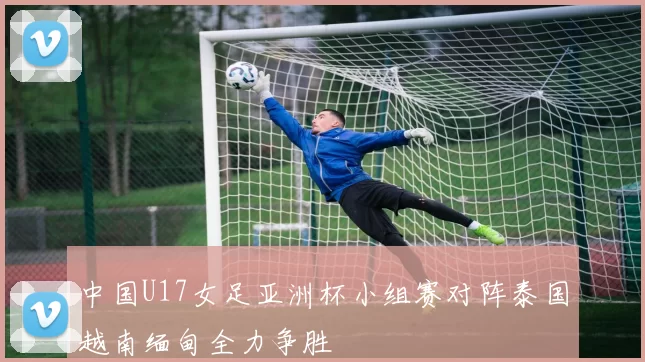 中国U17女足亚洲杯小组赛对阵泰国越南缅甸全力争胜