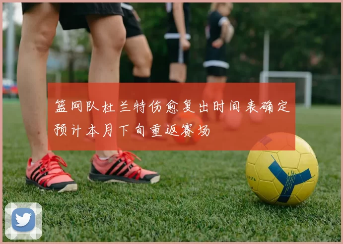 篮网队杜兰特伤愈复出时间表确定预计本月下旬重返赛场
