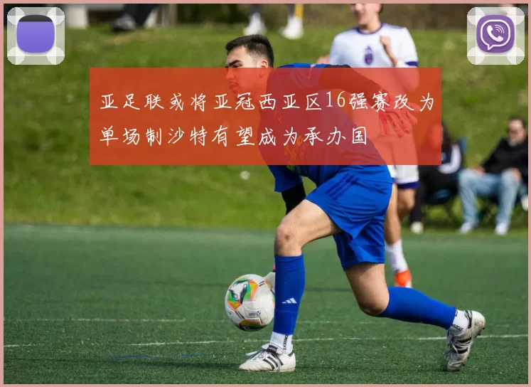 亚足联或将亚冠西亚区16强赛改为单场制沙特有望成为承办国