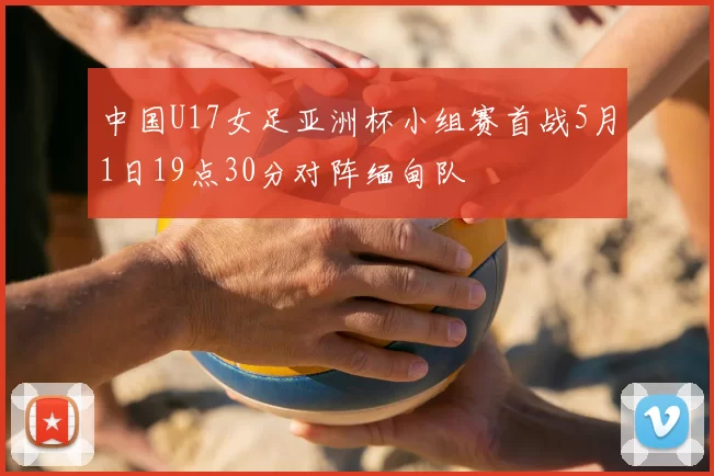 中国U17女足亚洲杯小组赛首战5月1日19点30分对阵缅甸队