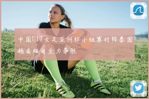 中国U17女足亚洲杯小组赛对阵泰国越南缅甸全力争胜
