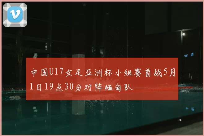 中国U17女足亚洲杯小组赛首战5月1日19点30分对阵缅甸队