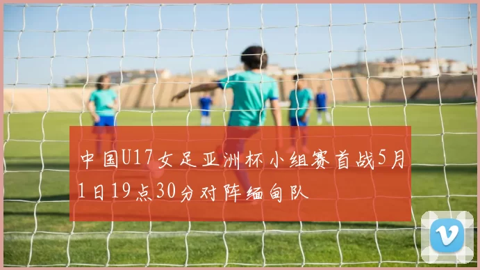 中国U17女足亚洲杯小组赛首战5月1日19点30分对阵缅甸队