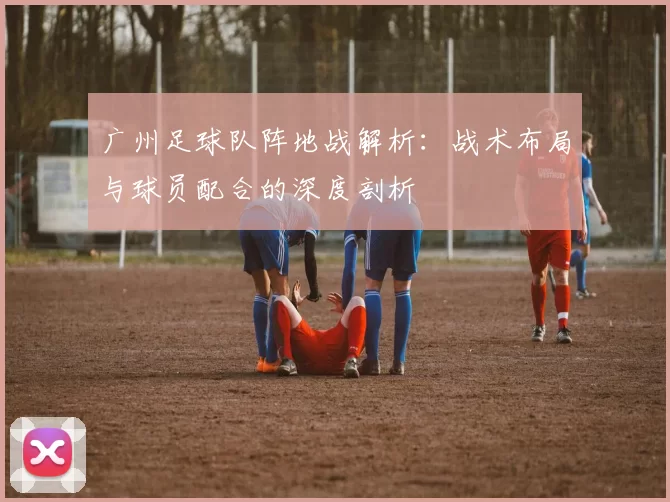 广州足球队阵地战解析：战术布局与球员配合的深度剖析