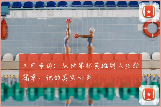 久巴专访：从世界杯英雄到人生新篇章，他的真实心声