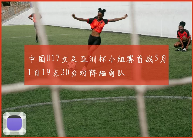 中国U17女足亚洲杯小组赛首战5月1日19点30分对阵缅甸队