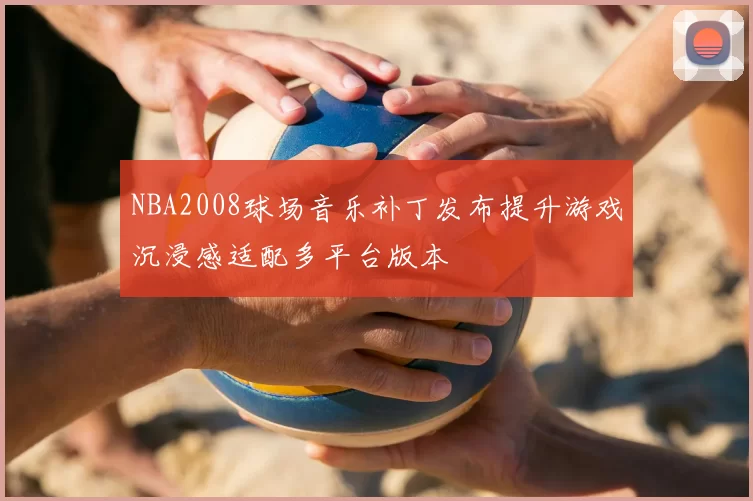 NBA2008球场音乐补丁发布提升游戏沉浸感适配多平台版本