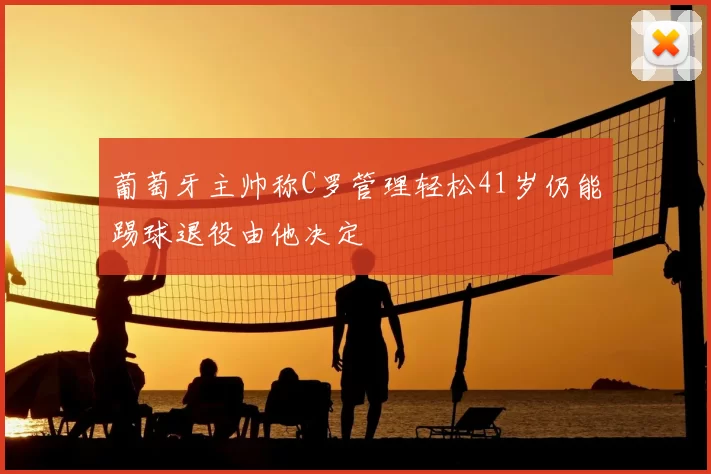 葡萄牙主帅称C罗管理轻松41岁仍能踢球退役由他决定