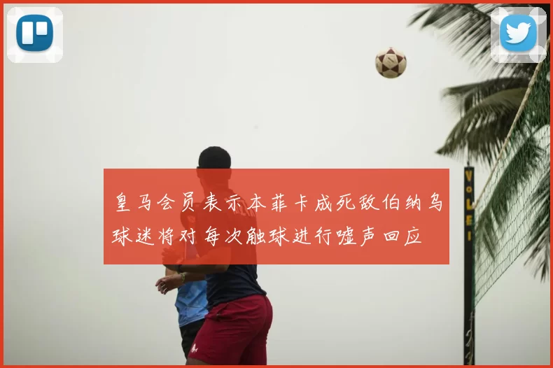 皇马会员表示本菲卡成死敌伯纳乌球迷将对每次触球进行嘘声回应