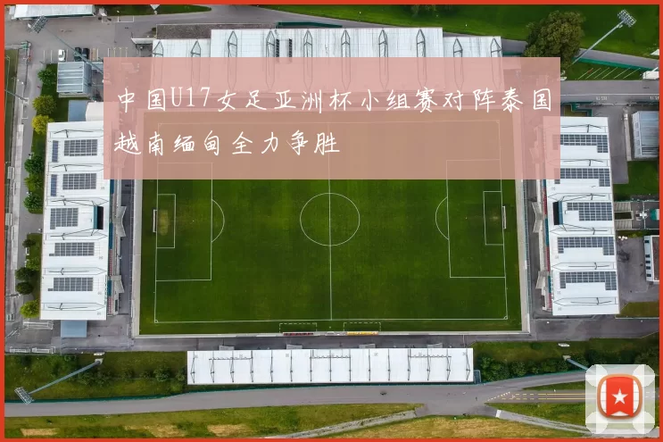 中国U17女足亚洲杯小组赛对阵泰国越南缅甸全力争胜