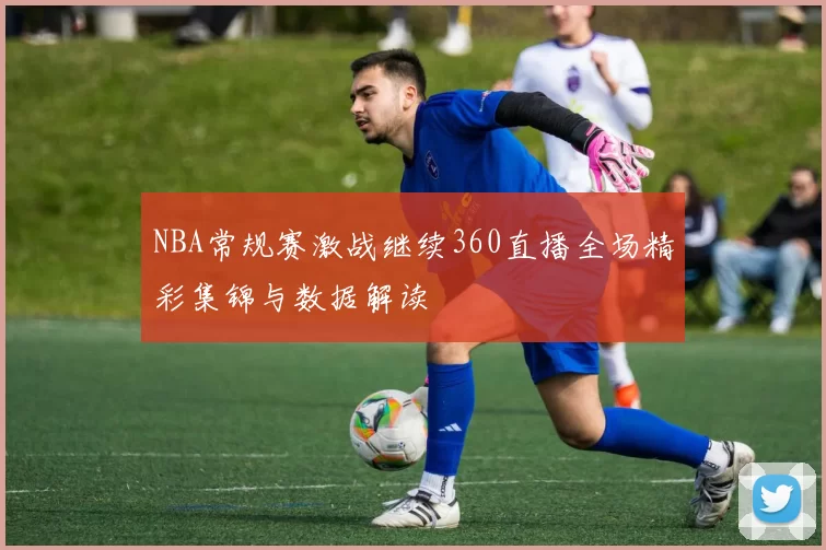 NBA常规赛激战继续360直播全场精彩集锦与数据解读